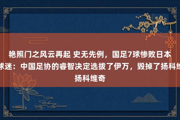 艳照门之风云再起 史无先例,国足7球惨败日本,球迷:中国足协的睿智决定选拔了伊万,毁掉了扬科维奇