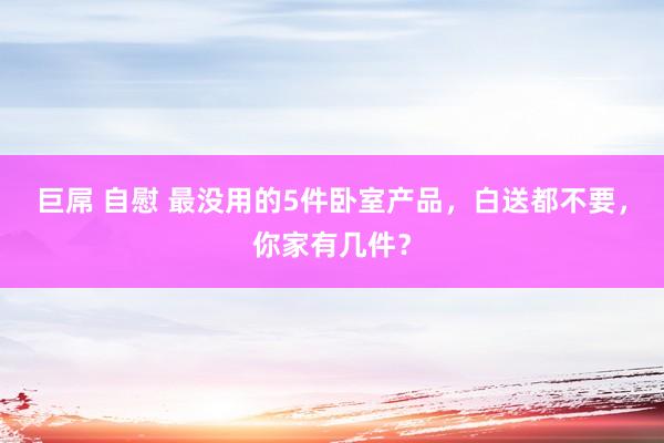 巨屌 自慰 最没用的5件卧室产品，白送都不要，你家有几件？