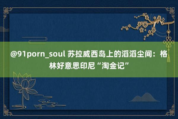 @91porn_soul 苏拉威西岛上的滔滔尘间：格林好意思印尼“淘金记”