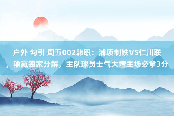 户外 勾引 周五002韩职：浦项制铁VS仁川联，输赢独家分解，主队球员士气大增主场必拿3分