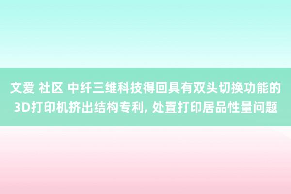 文爱 社区 中纤三维科技得回具有双头切换功能的3D打印机挤出结构专利， 处置打印居品性量问题