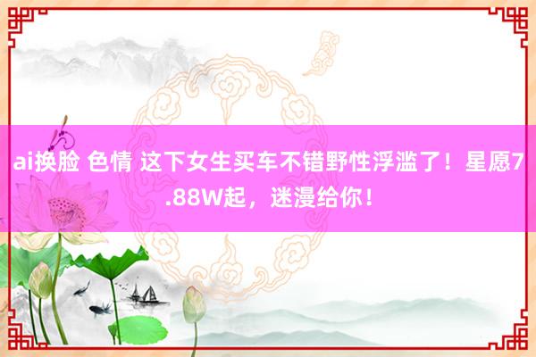 ai换脸 色情 这下女生买车不错野性浮滥了！星愿7.88W起，迷漫给你！