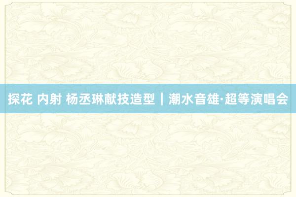 探花 内射 杨丞琳献技造型｜潮水音雄·超等演唱会