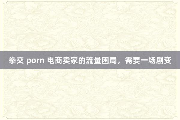 拳交 porn 电商卖家的流量困局，需要一场剧变