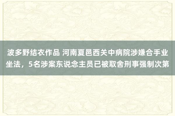 波多野结衣作品 河南夏邑西关中病院涉嫌合手业坐法，5名涉案东说念主员已被取舍刑事强制次第
