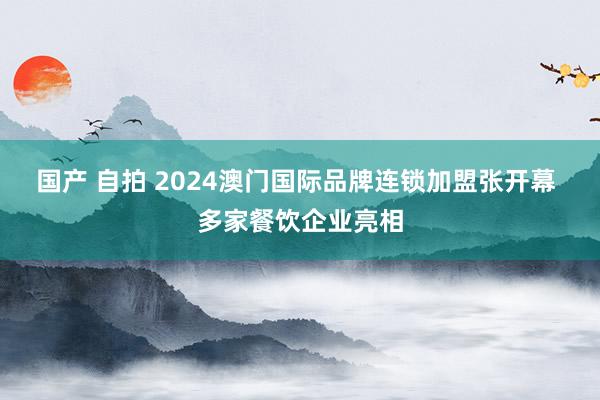 国产 自拍 2024澳门国际品牌连锁加盟张开幕 多家餐饮企业亮相