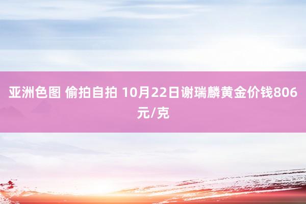亚洲色图 偷拍自拍 10月22日谢瑞麟黄金价钱806元/克