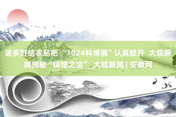 波多野结衣贴吧 “1024科博展”认真绽开  大皖新闻揭秘“镇馆之宝”_大皖新闻 | 安徽网