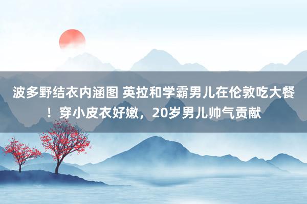 波多野结衣内涵图 英拉和学霸男儿在伦敦吃大餐！穿小皮衣好嫩，20岁男儿帅气贡献