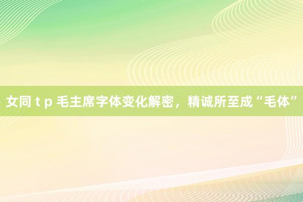 女同 t p 毛主席字体变化解密，精诚所至成“毛体”