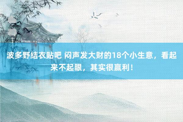 波多野结衣贴吧 闷声发大财的18个小生意,看起来不起眼,其实很赢利!