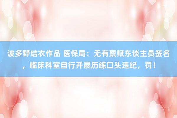 波多野结衣作品 医保局：无有禀赋东谈主员签名，临床科室自行开展历练口头违纪，罚！