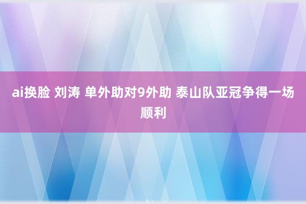 ai换脸 刘涛 单外助对9外助 泰山队亚冠争得一场顺利