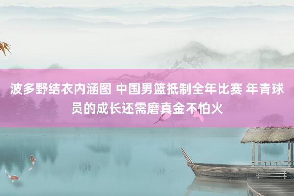 波多野结衣内涵图 中国男篮抵制全年比赛 年青球员的成长还需磨真金不怕火