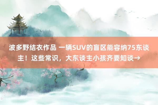 波多野结衣作品 一辆SUV的盲区能容纳75东谈主！这些常识，大东谈主小孩齐要知谈→