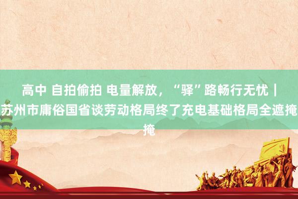 高中 自拍偷拍 电量解放，“驿”路畅行无忧｜苏州市庸俗国省谈劳动格局终了充电基础格局全遮掩