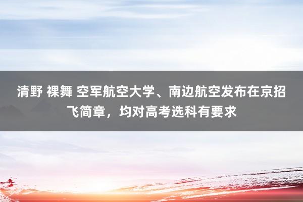 清野 裸舞 空军航空大学、南边航空发布在京招飞简章，均对高考选科有要求