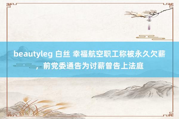 beautyleg 白丝 幸福航空职工称被永久欠薪，前党委通告为讨薪曾告上法庭