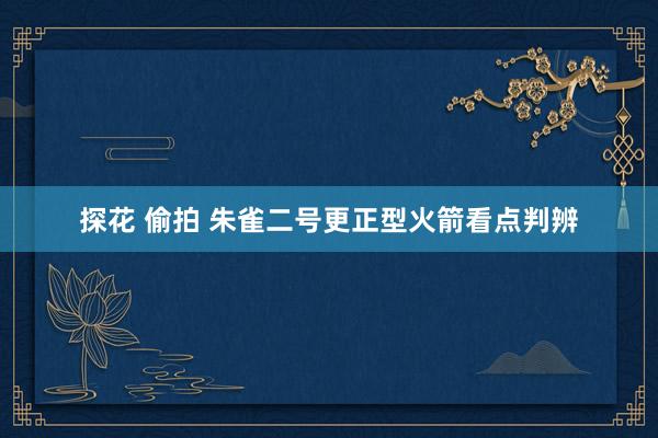 探花 偷拍 朱雀二号更正型火箭看点判辨
