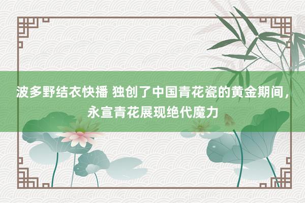 波多野结衣快播 独创了中国青花瓷的黄金期间，永宣青花展现绝代魔力