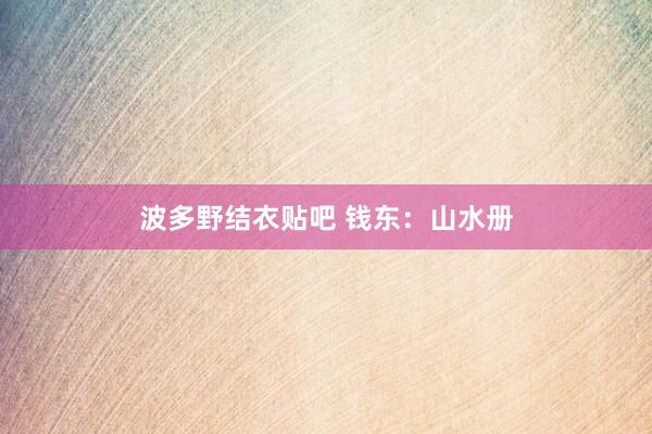波多野结衣贴吧 钱东：山水册