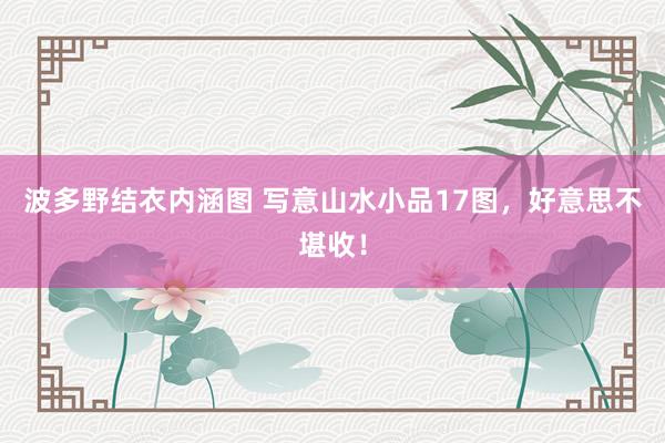 波多野结衣内涵图 写意山水小品17图，好意思不堪收！