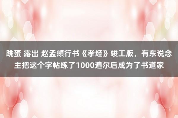 跳蛋 露出 赵孟頫行书《孝经》竣工版，有东说念主把这个字帖练了1000遍尔后成为了书道家