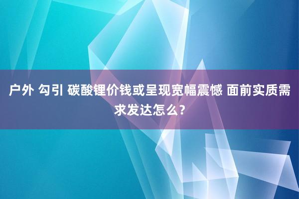 户外 勾引 碳酸锂价钱或呈现宽幅震憾 面前实质需求发达怎么？