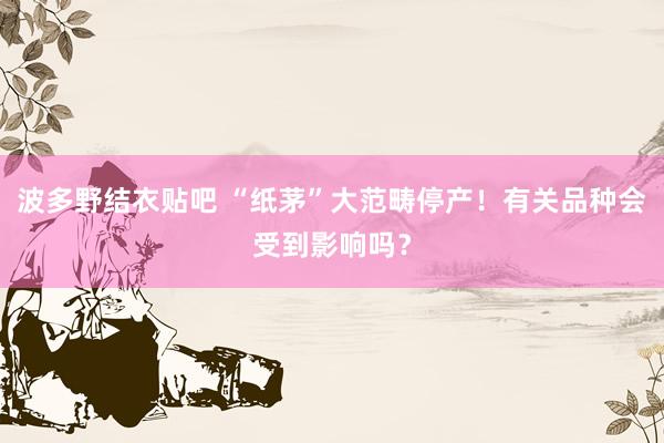 波多野结衣贴吧 “纸茅”大范畴停产！有关品种会受到影响吗？
