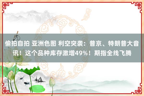 偷拍自拍 亚洲色图 利空突袭：普京、特朗普大音讯！这个品种库存激增49%！期指全线飞腾