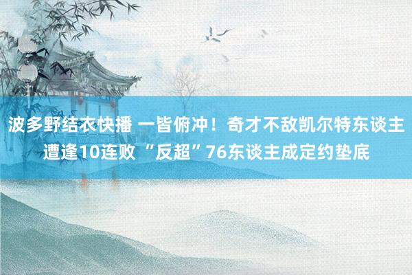 波多野结衣快播 一皆俯冲！奇才不敌凯尔特东谈主遭逢10连败 “反超”76东谈主成定约垫底