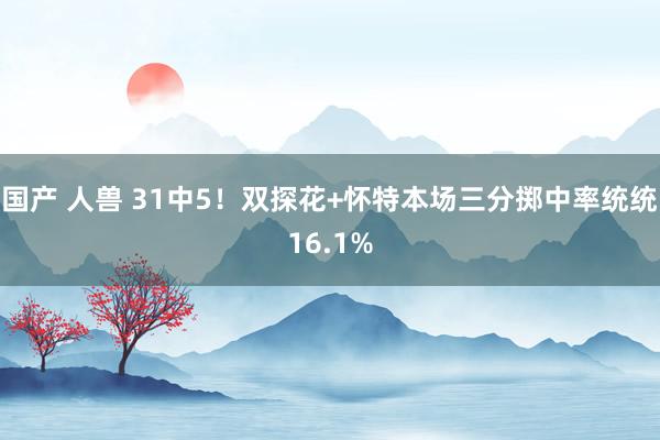 国产 人兽 31中5！双探花+怀特本场三分掷中率统统16.1%