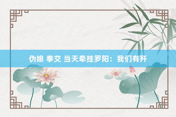 伪娘 拳交 当天牵挂罗阳：我们有歼