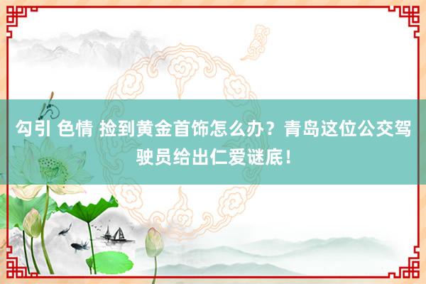勾引 色情 捡到黄金首饰怎么办？青岛这位公交驾驶员给出仁爱谜底！
