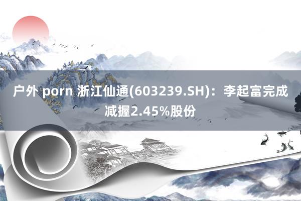 户外 porn 浙江仙通(603239.SH)：李起富完成减握2.45%股份