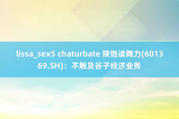 lissa_sex5 chaturbate 陕饱读舞力(601369.SH)：不触及谷子经济业务
