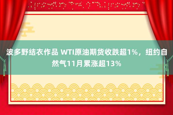 波多野结衣作品 WTI原油期货收跌超1%,纽约自然气11月累涨超13%