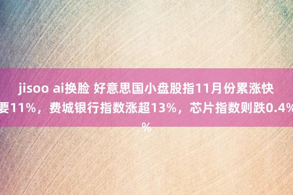 jisoo ai换脸 好意思国小盘股指11月份累涨快要11%，费城银行指数涨超13%，芯片指数则跌0.4%