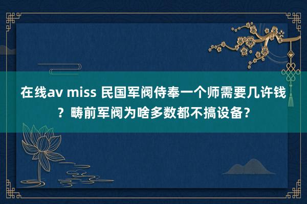 在线av miss 民国军阀侍奉一个师需要几许钱？畴前军阀为啥多数都不搞设备？