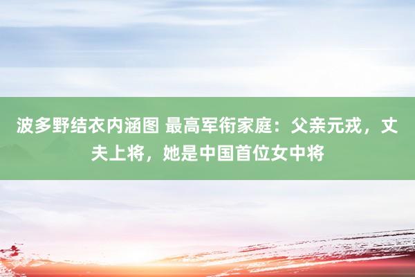 波多野结衣内涵图 最高军衔家庭：父亲元戎，丈夫上将，她是中国首位女中将