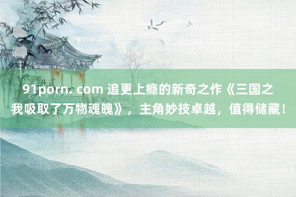 91porn. com 追更上瘾的新奇之作《三国之我吸取了万物魂魄》，主角妙技卓越，值得储藏！