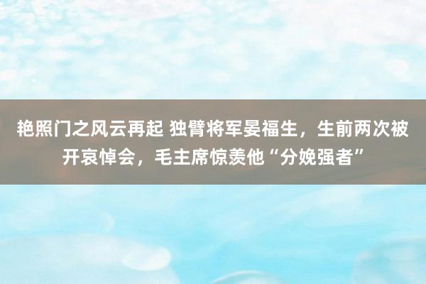 艳照门之风云再起 独臂将军晏福生，生前两次被开哀悼会，毛主席惊羡他“分娩强者”