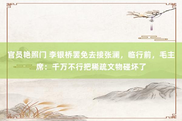官员艳照门 李银桥罢免去接张澜，临行前，毛主席：千万不行把稀疏文物碰坏了