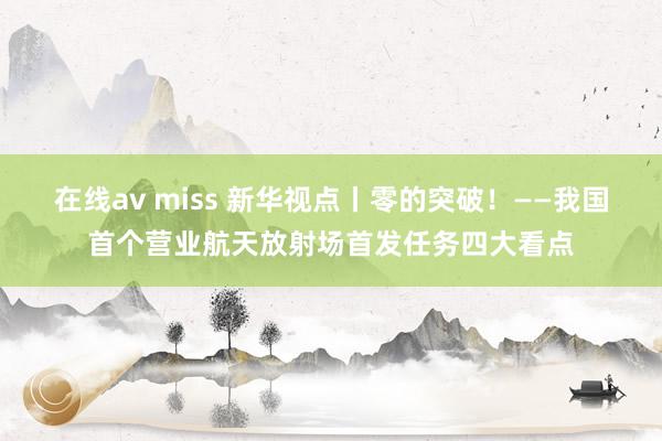 在线av miss 新华视点丨零的突破！——我国首个营业航天放射场首发任务四大看点