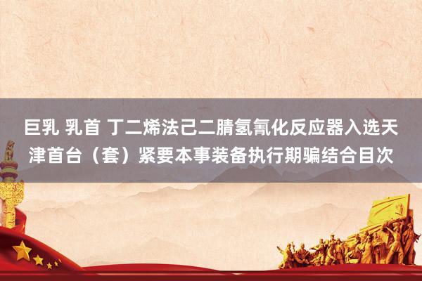 巨乳 乳首 丁二烯法己二腈氢氰化反应器入选天津首台（套）紧要本事装备执行期骗结合目次
