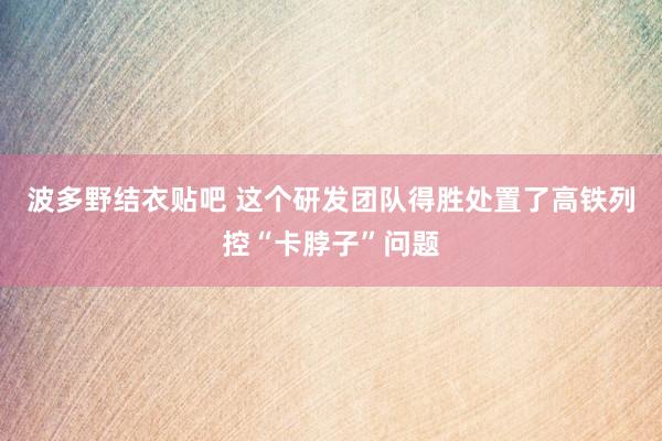 波多野结衣贴吧 这个研发团队得胜处置了高铁列控“卡脖子”问题