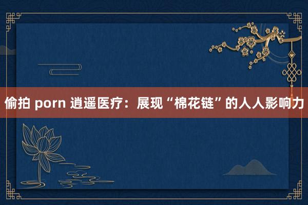 偷拍 porn 逍遥医疗：展现“棉花链”的人人影响力