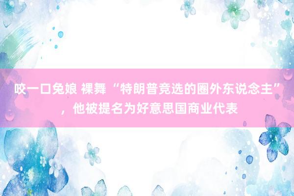 咬一口兔娘 裸舞 “特朗普竞选的圈外东说念主” ，他被提名为好意思国商业代表