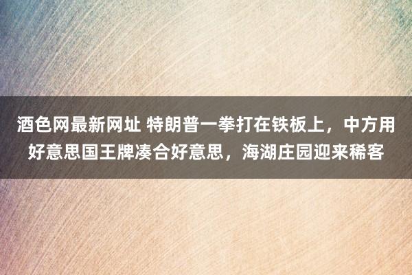 酒色网最新网址 特朗普一拳打在铁板上，中方用好意思国王牌凑合好意思，海湖庄园迎来稀客