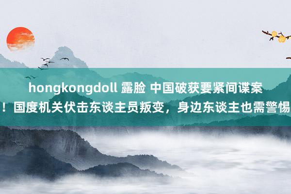 hongkongdoll 露脸 中国破获要紧间谍案！国度机关伏击东谈主员叛变，身边东谈主也需警惕